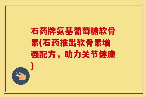 石药牌氨基葡萄糖软骨素(石药推出软骨素增强配方，助力关节健康)