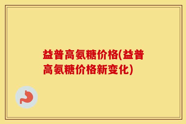 益普高氨糖价格(益普高氨糖价格新变化)