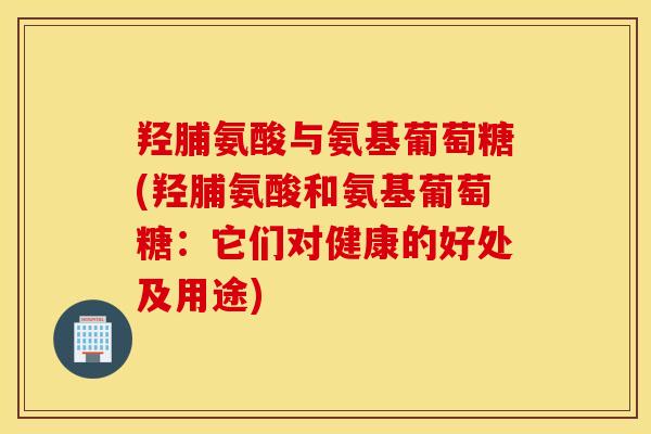 羟脯氨酸与氨基葡萄糖(羟脯氨酸和氨基葡萄糖：它们对健康的好处及用途)