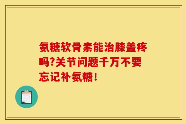氨糖软骨素能治膝盖疼吗?关节问题千万不要忘记补氨糖！