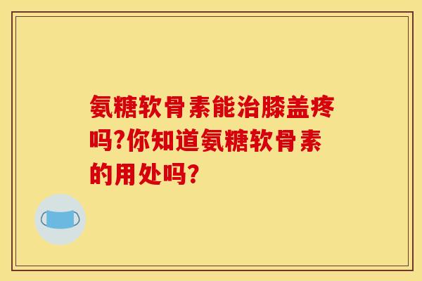 氨糖软骨素能治膝盖疼吗?你知道氨糖软骨素的用处吗？