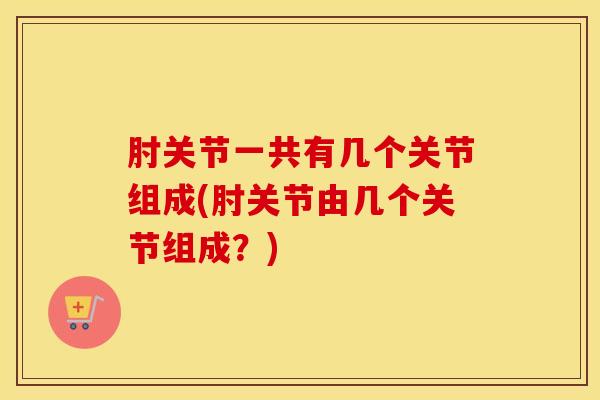肘关节一共有几个关节组成(肘关节由几个关节组成？)