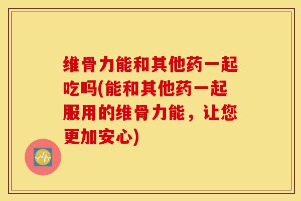 维骨力能和其他药一起吃吗(能和其他药一起服用的维骨力能，让您更加安心)