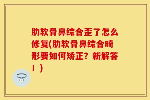 肋软骨鼻综合歪了怎么修复(肋软骨鼻综合畸形要如何矫正？新解答！)