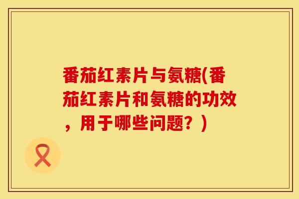 番茄红素片与氨糖(番茄红素片和氨糖的功效，用于哪些问题？)