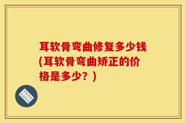 耳软骨弯曲修复多少钱(耳软骨弯曲矫正的价格是多少？)
