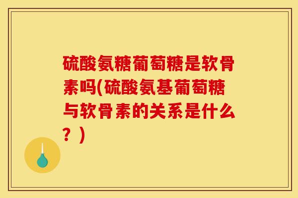 硫酸氨糖葡萄糖是软骨素吗(硫酸氨基葡萄糖与软骨素的关系是什么？)