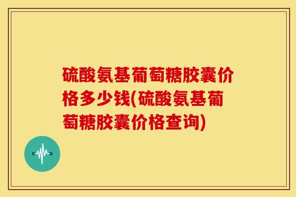 硫酸氨基葡萄糖胶囊价格多少钱(硫酸氨基葡萄糖胶囊价格查询)