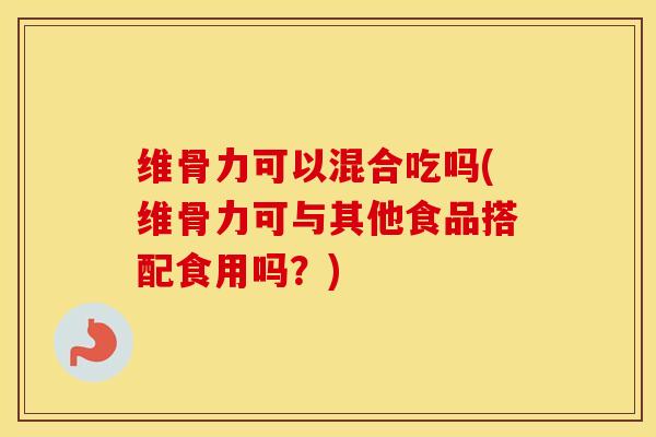 维骨力可以混合吃吗(维骨力可与其他食品搭配食用吗？)