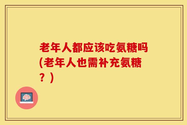 老年人都应该吃氨糖吗(老年人也需补充氨糖？)