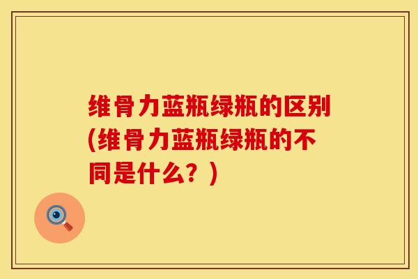 维骨力蓝瓶绿瓶的区别(维骨力蓝瓶绿瓶的不同是什么？)