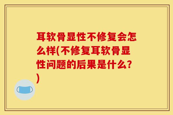耳软骨显性不修复会怎么样(不修复耳软骨显性问题的后果是什么？)