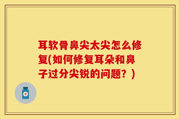 耳软骨鼻尖太尖怎么修复(如何修复耳朵和鼻子过分尖锐的问题？)