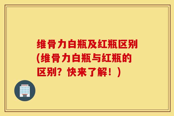 维骨力白瓶及红瓶区别(维骨力白瓶与红瓶的区别？快来了解！)
