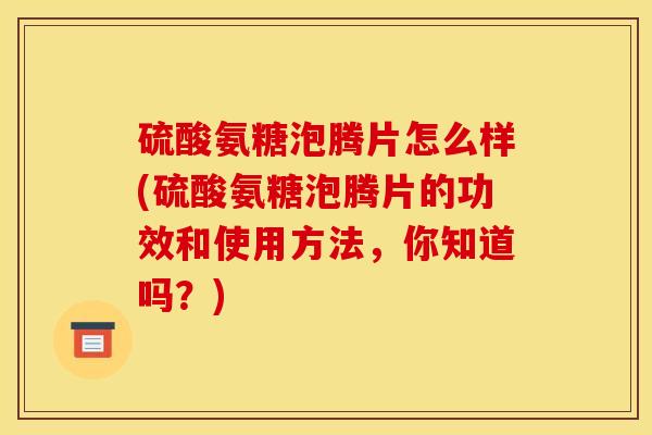 硫酸氨糖泡腾片怎么样(硫酸氨糖泡腾片的功效和使用方法，你知道吗？)