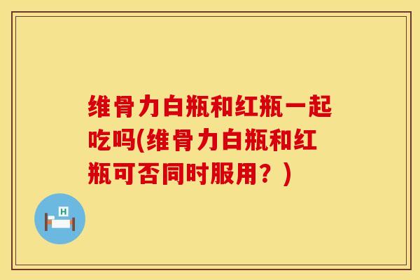 维骨力白瓶和红瓶一起吃吗(维骨力白瓶和红瓶可否同时服用？)