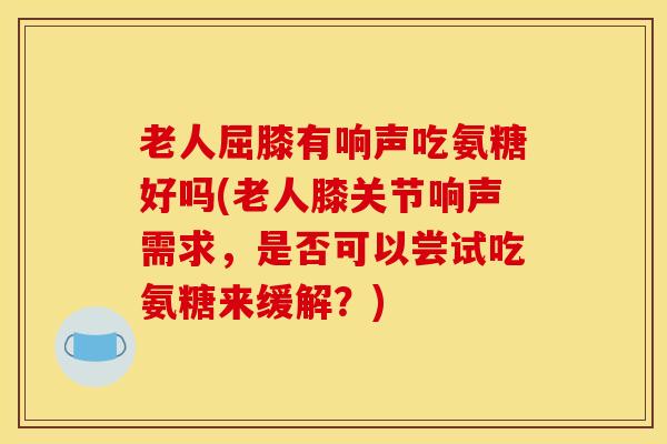 老人屈膝有响声吃氨糖好吗(老人膝关节响声需求，是否可以尝试吃氨糖来缓解？)