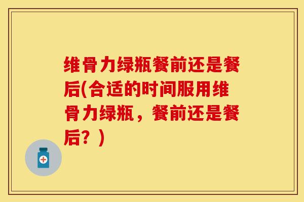 维骨力绿瓶餐前还是餐后(合适的时间服用维骨力绿瓶，餐前还是餐后？)