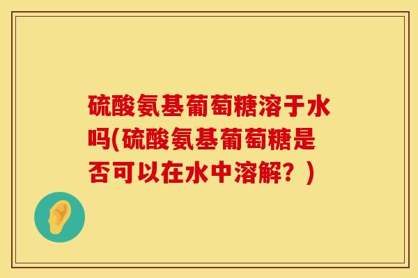 硫酸氨基葡萄糖溶于水吗(硫酸氨基葡萄糖是否可以在水中溶解？)