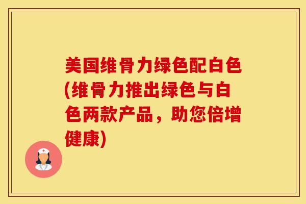 美国维骨力绿色配白色(维骨力推出绿色与白色两款产品，助您倍增健康)