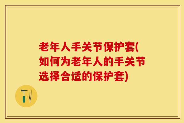 老年人手关节保护套(如何为老年人的手关节选择合适的保护套)