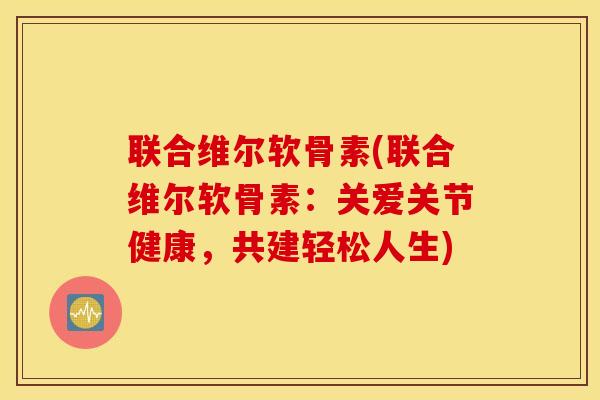 联合维尔软骨素(联合维尔软骨素：关爱关节健康，共建轻松人生)
