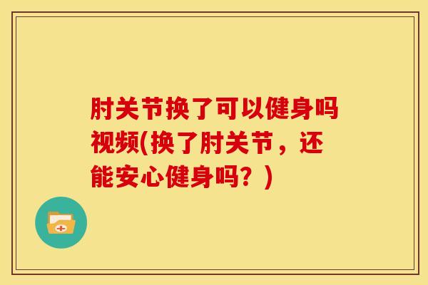 肘关节换了可以健身吗视频(换了肘关节，还能安心健身吗？)