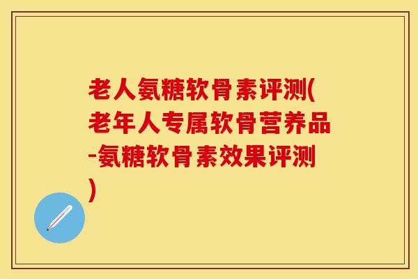 老人氨糖软骨素评测(老年人专属软骨营养品-氨糖软骨素效果评测)