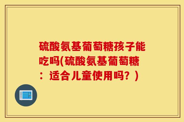 硫酸氨基葡萄糖孩子能吃吗(硫酸氨基葡萄糖：适合儿童使用吗？)