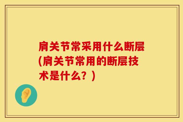 肩关节常采用什么断层(肩关节常用的断层技术是什么？)