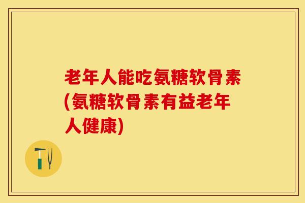 老年人能吃氨糖软骨素(氨糖软骨素有益老年人健康)