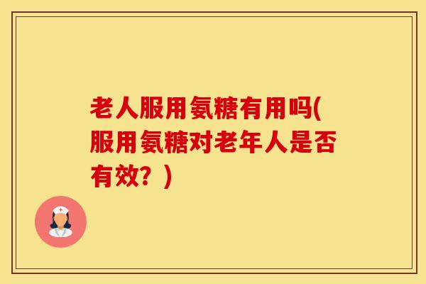 老人服用氨糖有用吗(服用氨糖对老年人是否有效？)