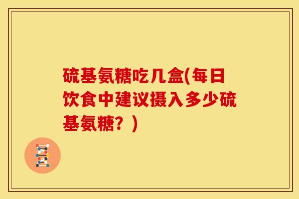 硫基氨糖吃几盒(每日饮食中建议摄入多少硫基氨糖？)