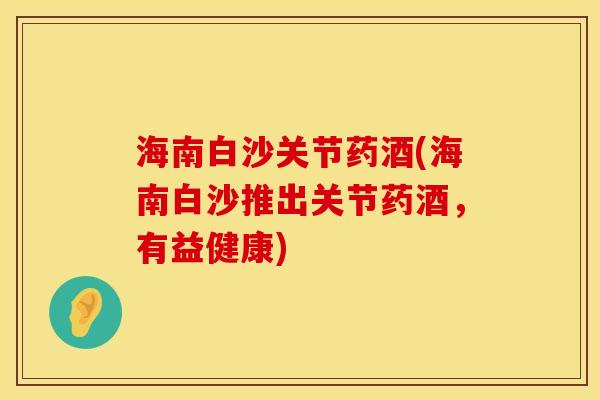 海南白沙关节药酒(海南白沙推出关节药酒，有益健康)