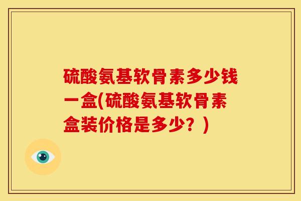 硫酸氨基软骨素多少钱一盒(硫酸氨基软骨素盒装价格是多少？)