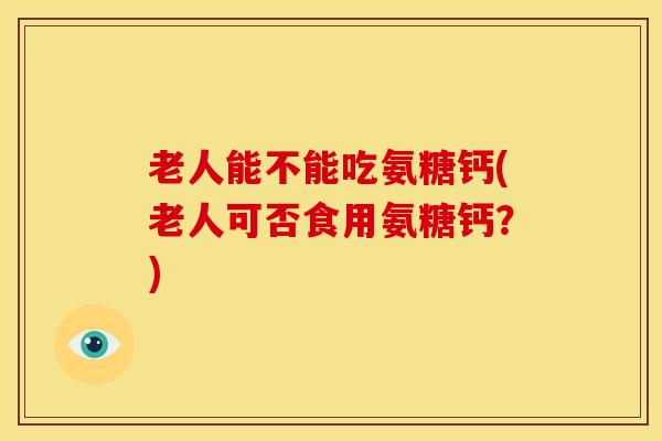 老人能不能吃氨糖钙(老人可否食用氨糖钙？)