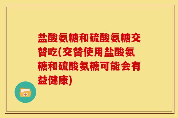 盐酸氨糖和硫酸氨糖交替吃(交替使用盐酸氨糖和硫酸氨糖可能会有益健康)