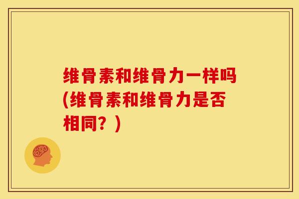 维骨素和维骨力一样吗(维骨素和维骨力是否相同？)