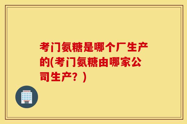 考门氨糖是哪个厂生产的(考门氨糖由哪家公司生产？)