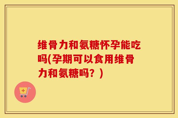 维骨力和氨糖怀孕能吃吗(孕期可以食用维骨力和氨糖吗？)