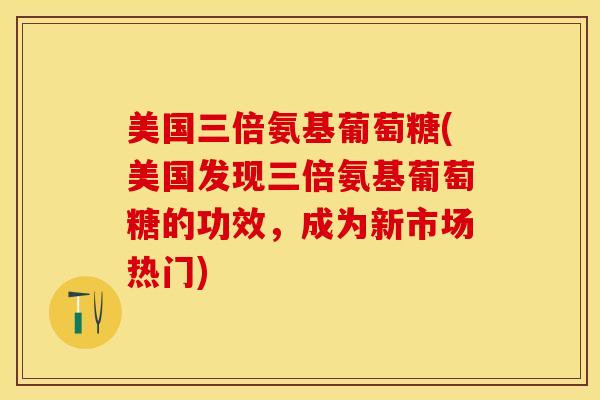 美国三倍氨基葡萄糖(美国发现三倍氨基葡萄糖的功效，成为新市场热门)