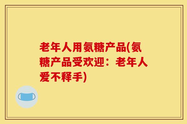 老年人用氨糖产品(氨糖产品受欢迎：老年人爱不释手)
