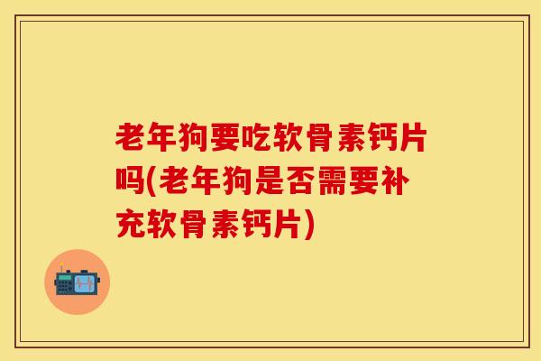 老年狗要吃软骨素钙片吗(老年狗是否需要补充软骨素钙片)