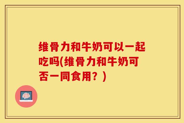 维骨力和牛奶可以一起吃吗(维骨力和牛奶可否一同食用？)