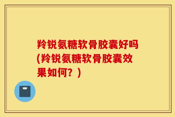 羚锐氨糖软骨胶囊好吗(羚锐氨糖软骨胶囊效果如何？)