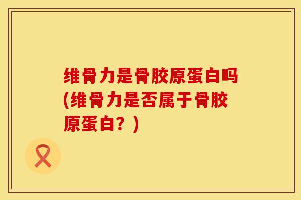 维骨力是骨胶原蛋白吗(维骨力是否属于骨胶原蛋白？)