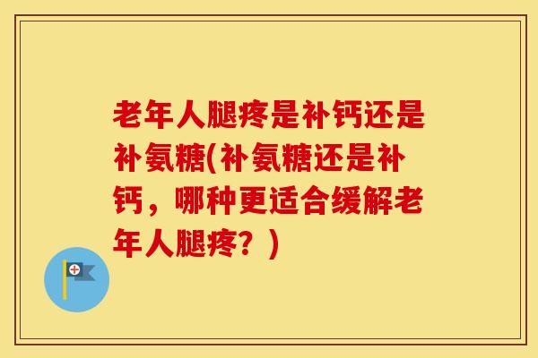 老年人腿疼是补钙还是补氨糖(补氨糖还是补钙，哪种更适合缓解老年人腿疼？)