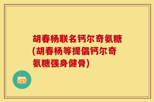 胡春杨联名钙尔奇氨糖(胡春杨等提倡钙尔奇氨糖强身健骨)