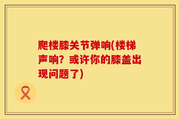 爬楼膝关节弹响(楼梯声响？或许你的膝盖出现问题了)