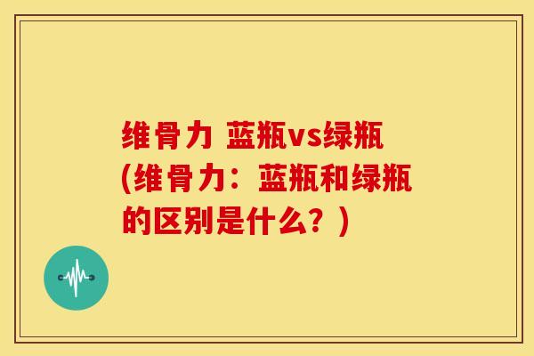 维骨力 蓝瓶vs绿瓶(维骨力：蓝瓶和绿瓶的区别是什么？)